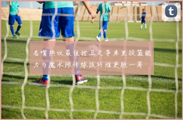 名嘴热议最佳控卫之争库里投篮能力与魔术师传球技巧谁更胜一筹